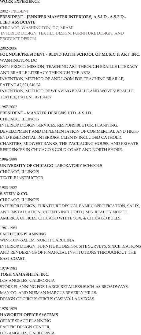 Work Experience
2002 - presenT 
President - Jennifer Mayster InteriorS, A.S.I.D., A.S.F.D.,
LEED ASSOCIATE
Chicago, Washington, DC, MIAMI
 Interior Design, Textile Design, Furniture Design, and Product Design
2002-2006 FounDER/President - Blind Faith School of Music & Art, Inc. Washington, DC Non-profit: Mission; Teaching art through Braille literacy and Braille literacy through the arts.  Invention, Method of and Loom for teaching Braille, Patent #7,021,340 B2 Invention, Method of weaving Braille and Woven Braille textile, Patent #7134457
1987-2002 PRESIDENT - Mayster Designs LTD. A.S.I.D. Chicago, Illinois Interior Design Services, Responsible for: planning, development and implementation of commercial and high-end residential interiors. Clients included Catholic Charities, Midwest Banks, The Packaging House, and private residences in Chicago's Gold Coast and North Shore.
1996-1999 University of Chicago Laboratory Schools Chicago, Illinois Textile Instructor
1983-1987 S.Stein & Co. Chicago, Illinois Interior Design, Furniture Design, Fabric specification, sales, and installation. Clients included J.M.B. Reality North America Offices, Chicago White Sox, & Chicago Bulls.
1981-1983 Facilities Planning Winston-Salem, North Carolina Interior Design, Furniture Design, site surveys, specifications and renderings of financial institutions throughout the East Coast.
1979-1981 Tosh Yamashita, Inc. Los Angeles, California Store Planning for large retailers such as Broadways, 
May Co. and Nieman Marcus Beverly Hills. 
Design of Circus Circus Casino, Las Vegas.
1978-1979 Haworth Office Systems Office space planning Pacific Design Center,  Los Angeles, California
