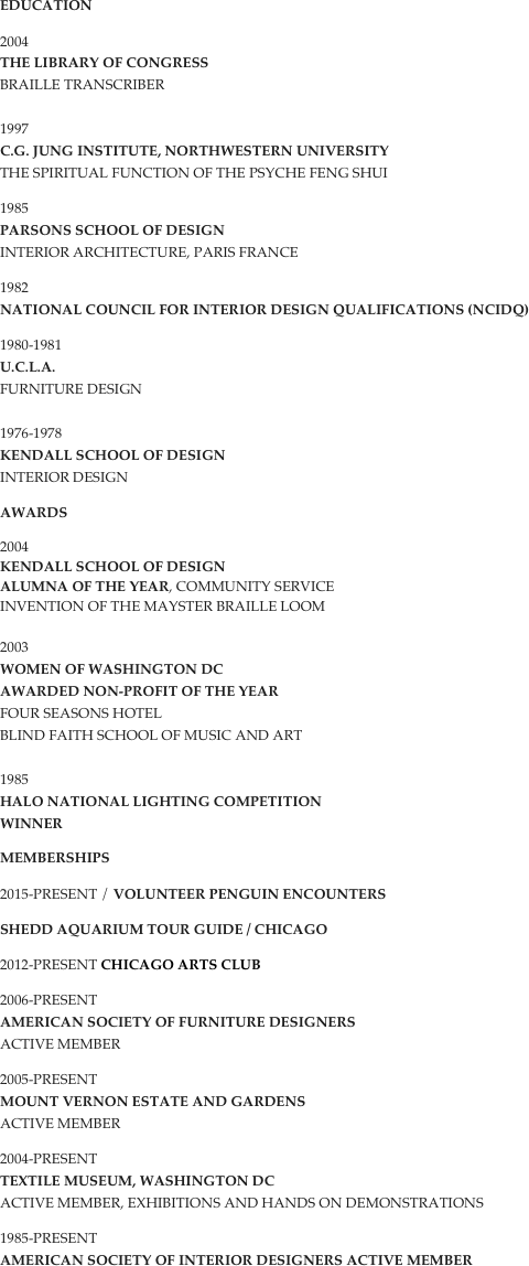 Education
2004
The Library of Congress Braille Transcriber 
1997
C.G. Jung Institute, Northwestern University The Spiritual Function of the Psyche Feng Shui
1985
Parsons School of Design Interior Architecture, Paris France
1982
National Council for Interior Design Qualifications (NCIDQ)
1980-1981
U.C.L.A. Furniture Design 
1976-1978
Kendall School of Design Interior Design
Awards
2004
Kendall School of Design
Alumna of the year, Community Service
Invention of the Mayster Braille Loom

2003 Women of Washington DC Awarded Non-profit of the year
Four Seasons Hotel Blind Faith School of Music and Art  

1985 Halo National Lighting Competition 
WINNER
Memberships
2015-PRESENT / Volunteer Penguin ENCOUNTERS 
SHEDD AQUARIUM TOUR GUIDE / CHICAGO
2012-PRESENT CHICAGO ARTS CLUB
2006-present American Society of Furniture Designers Active member
2005-present Mount Vernon Estate and Gardens Active Member
2004-present Textile Museum, Washington DC Active member, exhibitions and hands on demonstrations
1985-present American Society of Interior Designers Active member

