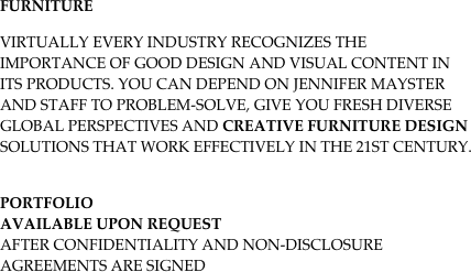 Furniture
Virtually every industry recognizes the importance of good design and visual content in its products. You can depend on Jennifer Mayster and staff to problem-solve, give you fresh diverse global perspectives and creative furniture design solutions that work effectively in the 21st century.

Portfolio 
Available upon request
after confidentiality and non-disclosure agreements are signed