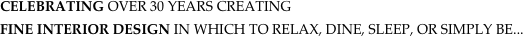 CELEBRATING OVER 30 YEARS CREATING 
FINE INTERIOR DESIGN IN WHICH TO RELAX, DINE, SLEEP, OR SIMPLY BE...