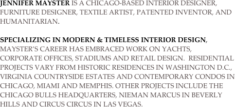 JENNIFER MAYSTER IS A CHICAGO-BASED INTERIOR DESIGNER, 
FURNITURE DESIGNER, TEXTILE ARTIST, PATENTED INVENTOR, AND HUMANITARIAN. 

Specializing in modern & Timeless interior design, Mayster’s career has embraced work on yachts, corporate offices, stadiums and retail design.  RESIDENTIAL projects varY FROM HISTORIC residences in Washington D.C., Virginia countryside ESTATES AND CONTEMPORARY CONDOS IN CHICAGO, MIAMI and Memphis. OTHER PROJECTS INCLUDE THE Chicago Bulls headquarters, Nieman Marcus in Beverly Hills and Circus Circus in Las Vegas.